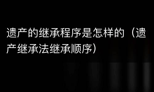 遗产的继承程序是怎样的（遗产继承法继承顺序）