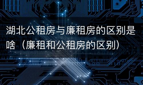 湖北公租房与廉租房的区别是啥（廉租和公租房的区别）
