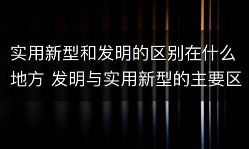 实用新型和发明的区别在什么地方 发明与实用新型的主要区别