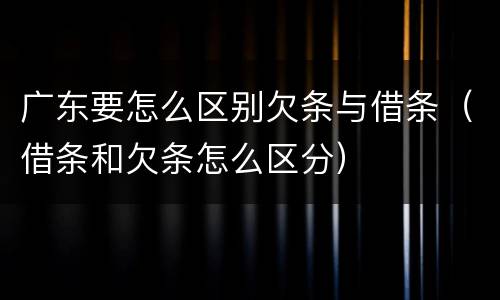 广东要怎么区别欠条与借条（借条和欠条怎么区分）