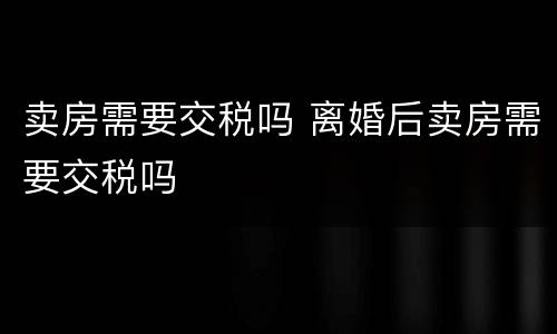 卖房需要交税吗 离婚后卖房需要交税吗
