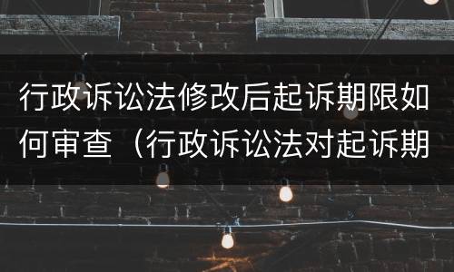 行政诉讼法修改后起诉期限如何审查（行政诉讼法对起诉期限进行了调整）