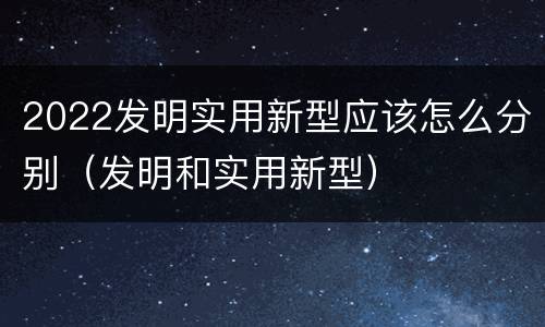 2022发明实用新型应该怎么分别（发明和实用新型）