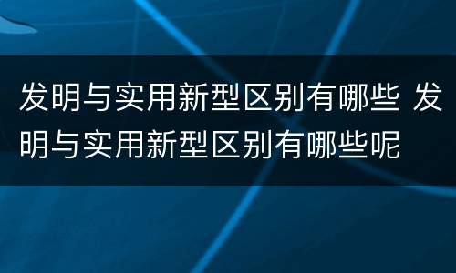 发明与实用新型区别有哪些 发明与实用新型区别有哪些呢