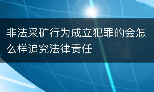 非法采矿行为成立犯罪的会怎么样追究法律责任