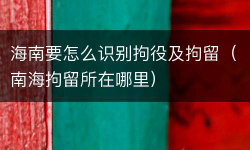 海南要怎么识别拘役及拘留（南海拘留所在哪里）