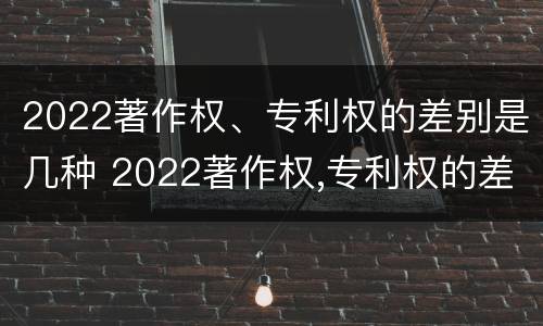 2022著作权、专利权的差别是几种 2022著作权,专利权的差别是几种形式