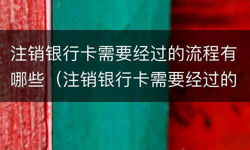 注销银行卡需要经过的流程有哪些（注销银行卡需要经过的流程有哪些呢）
