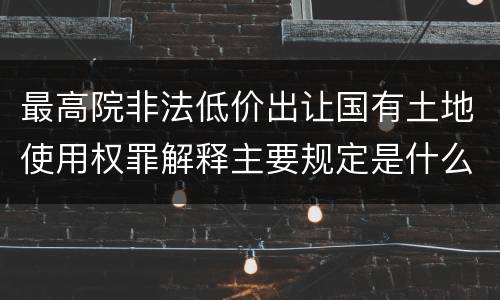最高院非法低价出让国有土地使用权罪解释主要规定是什么