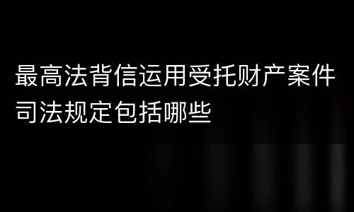 最高法背信运用受托财产案件司法规定包括哪些