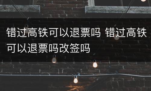 错过高铁可以退票吗 错过高铁可以退票吗改签吗