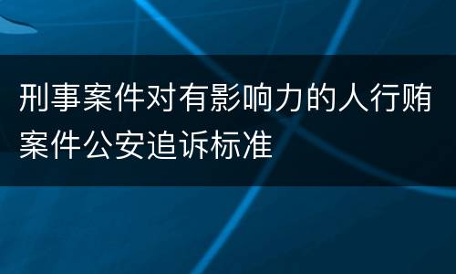 刑事案件对有影响力的人行贿案件公安追诉标准