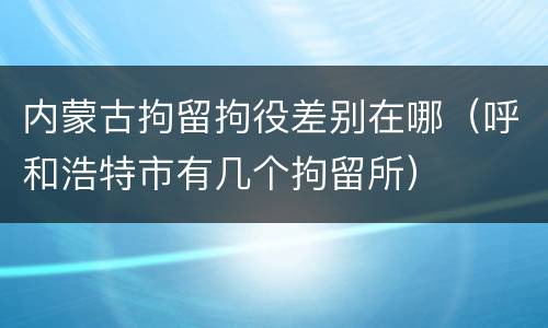 内蒙古拘留拘役差别在哪（呼和浩特市有几个拘留所）