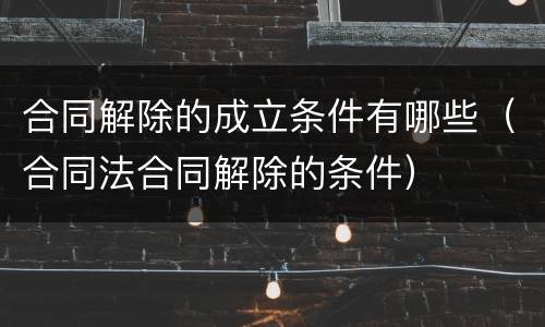 合同解除的成立条件有哪些（合同法合同解除的条件）