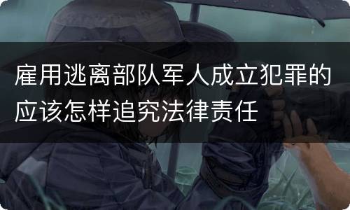 雇用逃离部队军人成立犯罪的应该怎样追究法律责任