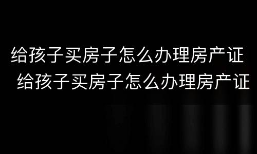给孩子买房子怎么办理房产证 给孩子买房子怎么办理房产证手续