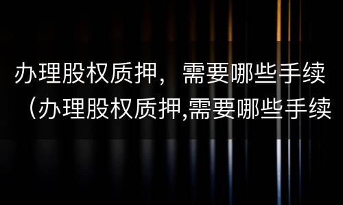 办理股权质押，需要哪些手续（办理股权质押,需要哪些手续和资料）