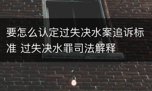 要怎么认定过失决水案追诉标准 过失决水罪司法解释