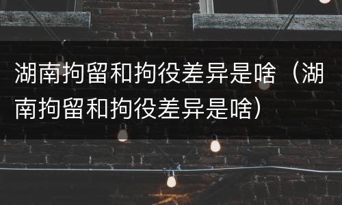 湖南拘留和拘役差异是啥（湖南拘留和拘役差异是啥）