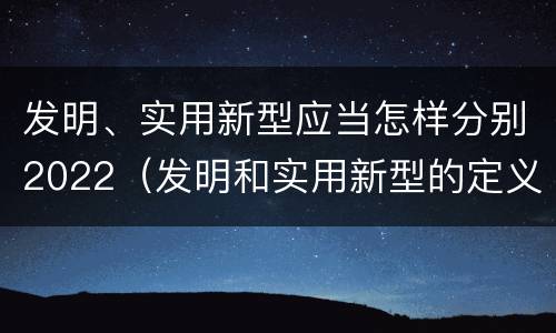 发明、实用新型应当怎样分别2022（发明和实用新型的定义）
