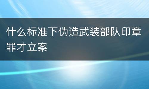 什么标准下伪造武装部队印章罪才立案