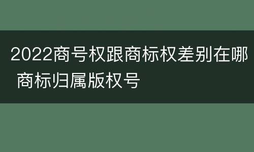 2022商号权跟商标权差别在哪 商标归属版权号
