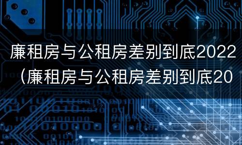 廉租房与公租房差别到底2022（廉租房与公租房差别到底2022年）