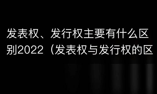 发表权、发行权主要有什么区别2022（发表权与发行权的区别）