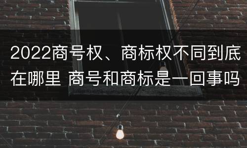 2022商号权、商标权不同到底在哪里 商号和商标是一回事吗