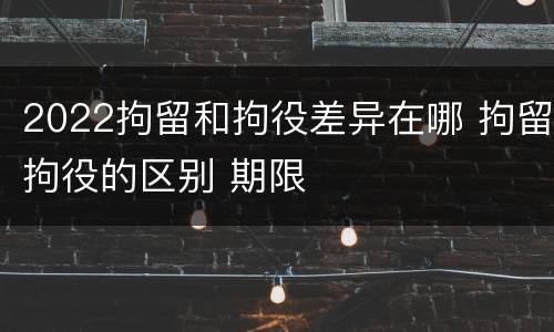 2022拘留和拘役差异在哪 拘留拘役的区别 期限