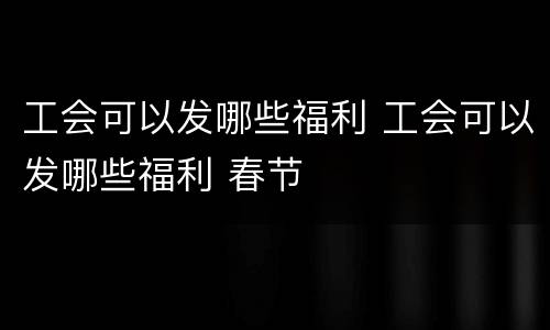 工会可以发哪些福利 工会可以发哪些福利 春节