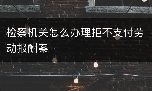 检察机关怎么办理拒不支付劳动报酬案
