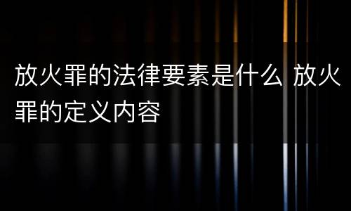 放火罪的法律要素是什么 放火罪的定义内容