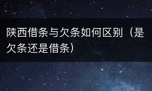 陕西借条与欠条如何区别（是欠条还是借条）