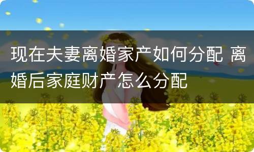 现在夫妻离婚家产如何分配 离婚后家庭财产怎么分配