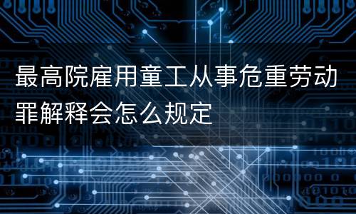 最高院雇用童工从事危重劳动罪解释会怎么规定