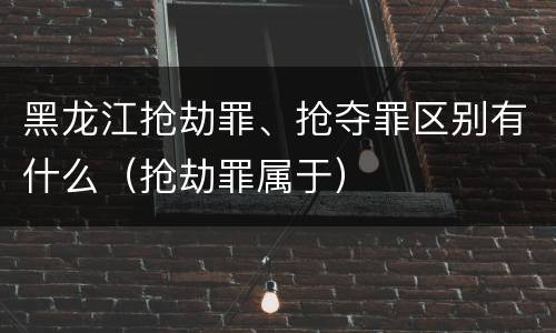 黑龙江抢劫罪、抢夺罪区别有什么（抢劫罪属于）