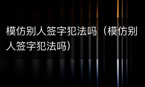 模仿别人签字犯法吗（模仿别人签字犯法吗）
