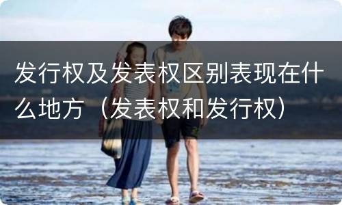 发行权及发表权区别表现在什么地方（发表权和发行权）