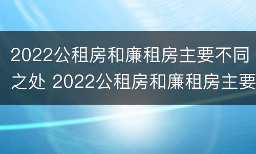 2022公租房和廉租房主要不同之处 2022公租房和廉租房主要不同之处在哪里