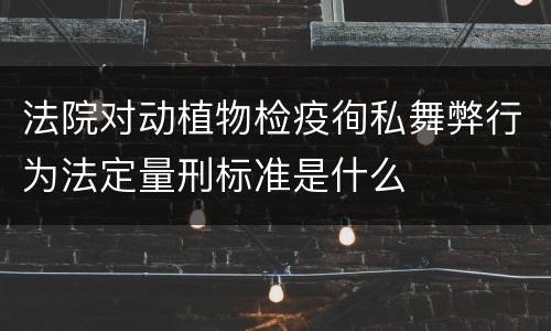 法院对动植物检疫徇私舞弊行为法定量刑标准是什么