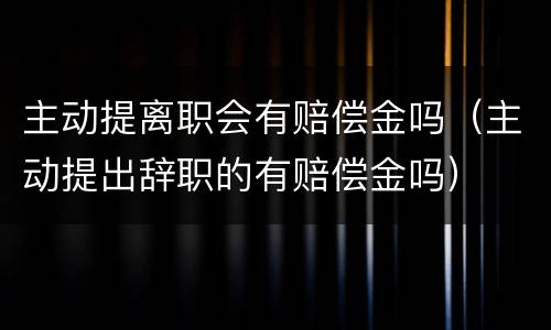 主动提离职会有赔偿金吗（主动提出辞职的有赔偿金吗）