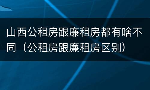 山西公租房跟廉租房都有啥不同（公租房跟廉租房区别）