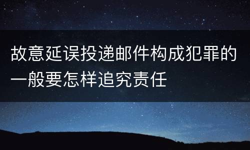 故意延误投递邮件构成犯罪的一般要怎样追究责任