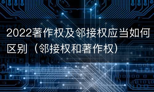 2022著作权及邻接权应当如何区别（邻接权和著作权）