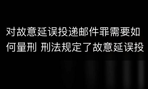 对故意延误投递邮件罪需要如何量刑 刑法规定了故意延误投递邮件罪