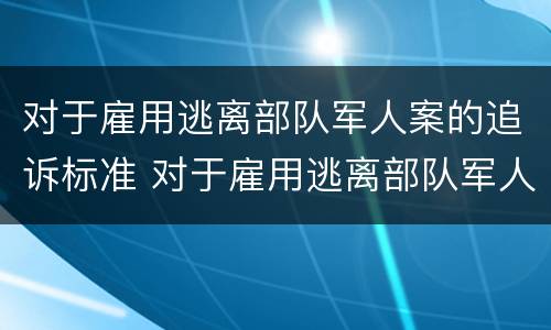 对于雇用逃离部队军人案的追诉标准 对于雇用逃离部队军人案的追诉标准是什么