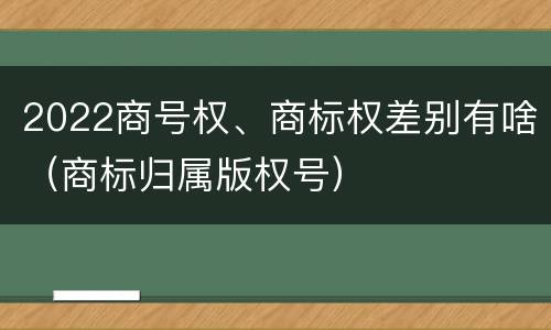 2022商号权、商标权差别有啥（商标归属版权号）