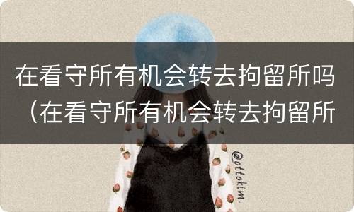 在看守所有机会转去拘留所吗（在看守所有机会转去拘留所吗）