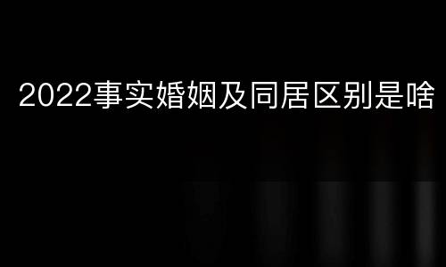 2022事实婚姻及同居区别是啥